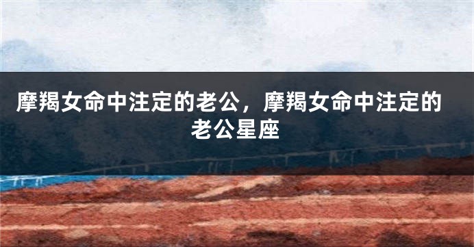 摩羯女命中注定的老公，摩羯女命中注定的老公星座