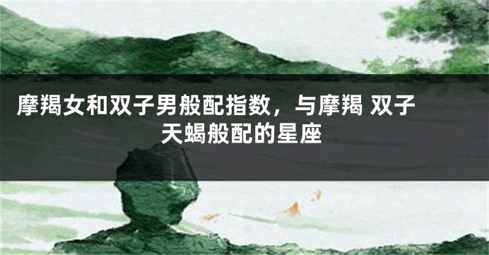 摩羯女和双子男般配指数，与摩羯 双子 天蝎般配的星座