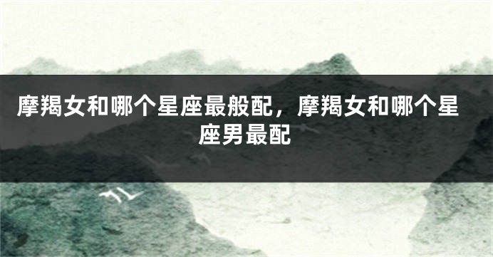摩羯女和哪个星座最般配，摩羯女和哪个星座男最配