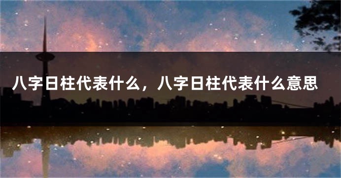 八字日柱代表什么，八字日柱代表什么意思
