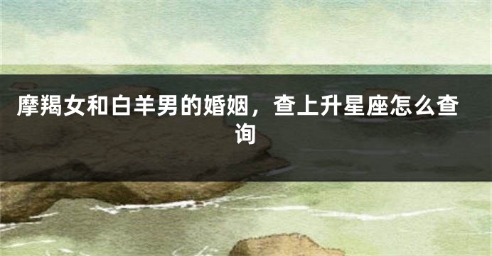 摩羯女和白羊男的婚姻，查上升星座怎么查询
