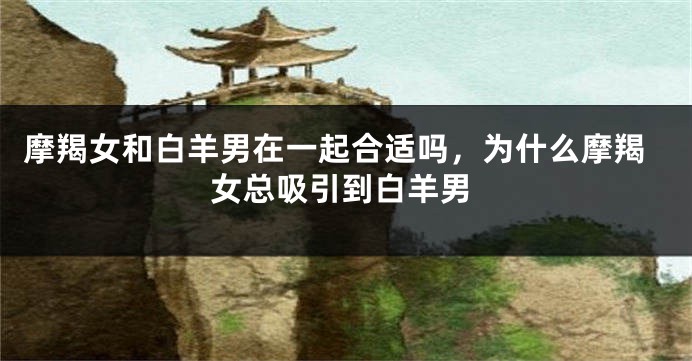 摩羯女和白羊男在一起合适吗，为什么摩羯女总吸引到白羊男