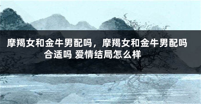 摩羯女和金牛男配吗，摩羯女和金牛男配吗 合适吗 爱情结局怎么样