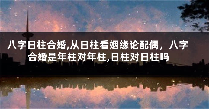 八字日柱合婚,从日柱看姻缘论配偶，八字合婚是年柱对年柱,日柱对日柱吗