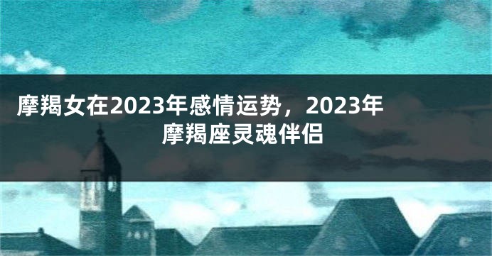 摩羯女在2023年感情运势，2023年摩羯座灵魂伴侣