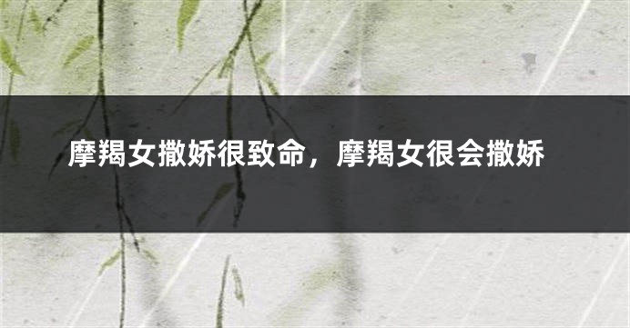 摩羯女撒娇很致命，摩羯女很会撒娇