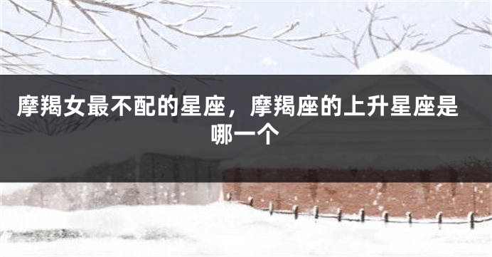 摩羯女最不配的星座，摩羯座的上升星座是哪一个