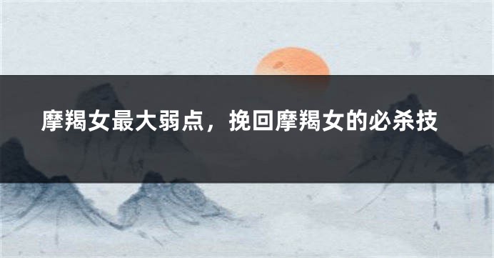 摩羯女最大弱点，挽回摩羯女的必杀技