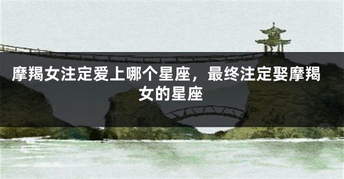 摩羯女注定爱上哪个星座，最终注定娶摩羯女的星座