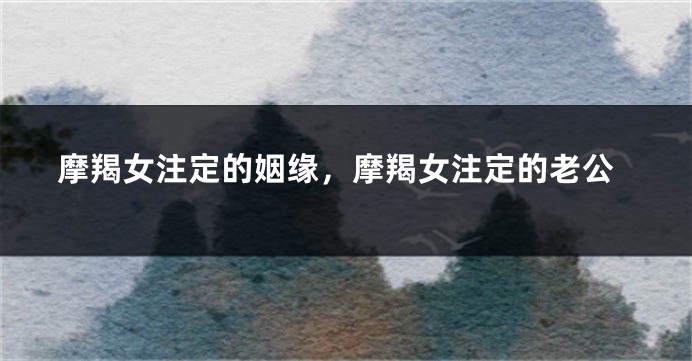 摩羯女注定的姻缘，摩羯女注定的老公