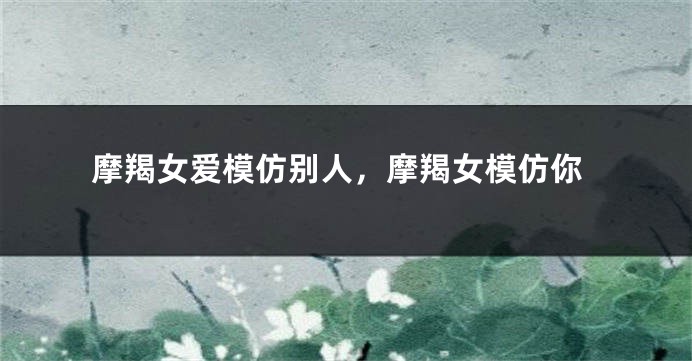 摩羯女爱模仿别人，摩羯女模仿你