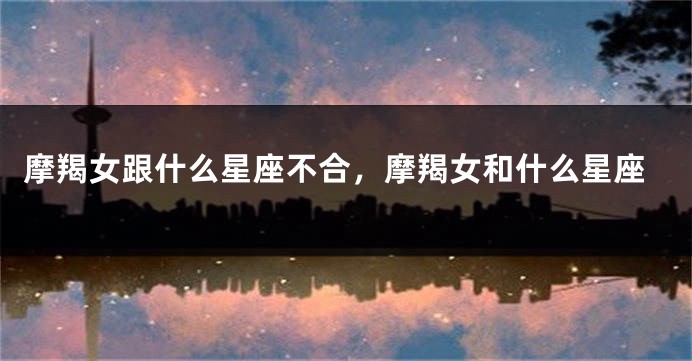 摩羯女跟什么星座不合，摩羯女和什么星座