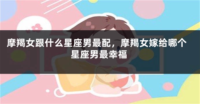 摩羯女跟什么星座男最配，摩羯女嫁给哪个星座男最幸福