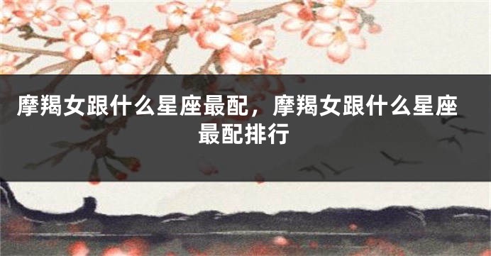摩羯女跟什么星座最配，摩羯女跟什么星座最配排行