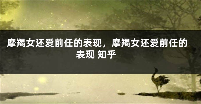 摩羯女还爱前任的表现，摩羯女还爱前任的表现 知乎