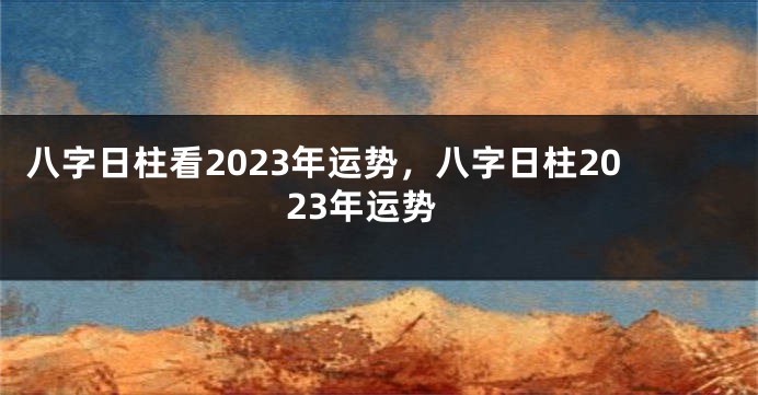 八字日柱看2023年运势，八字日柱2023年运势