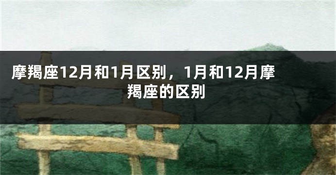 摩羯座12月和1月区别，1月和12月摩羯座的区别