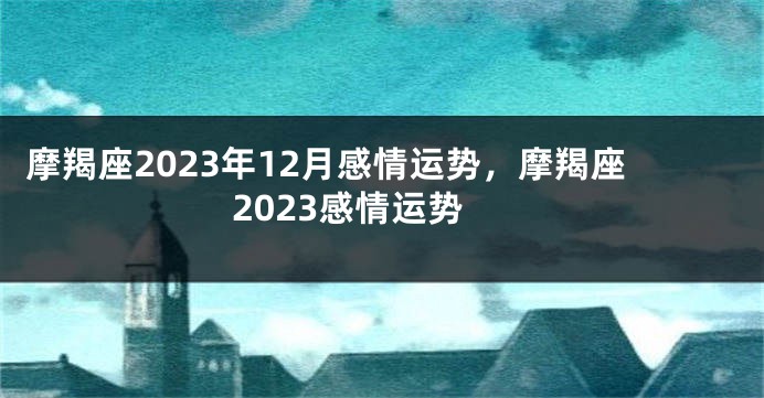摩羯座2023年12月感情运势，摩羯座2023感情运势