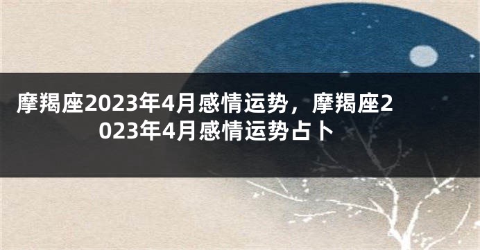 摩羯座2023年4月感情运势，摩羯座2023年4月感情运势占卜