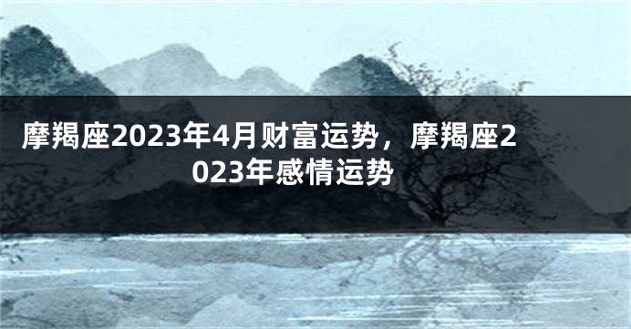 摩羯座2023年4月财富运势，摩羯座2023年感情运势