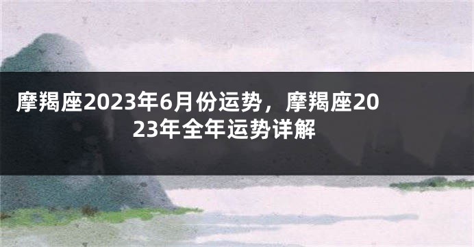 摩羯座2023年6月份运势，摩羯座2023年全年运势详解