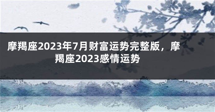 摩羯座2023年7月财富运势完整版，摩羯座2023感情运势