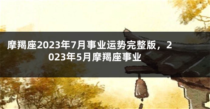 摩羯座2023年7月事业运势完整版，2023年5月摩羯座事业