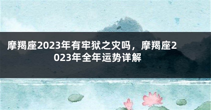 摩羯座2023年有牢狱之灾吗，摩羯座2023年全年运势详解