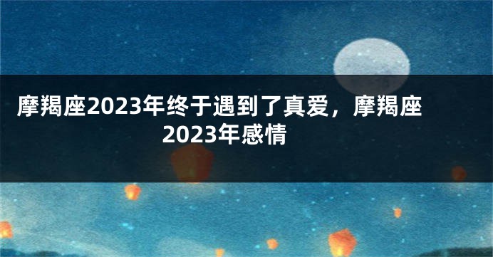 摩羯座2023年终于遇到了真爱，摩羯座2023年感情