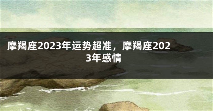 摩羯座2023年运势超准，摩羯座2023年感情