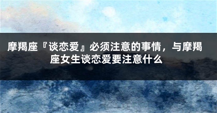 摩羯座『谈恋爱』必须注意的事情，与摩羯座女生谈恋爱要注意什么