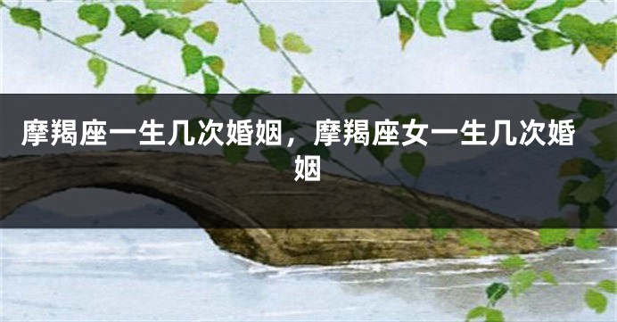 摩羯座一生几次婚姻，摩羯座女一生几次婚姻
