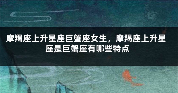 摩羯座上升星座巨蟹座女生，摩羯座上升星座是巨蟹座有哪些特点