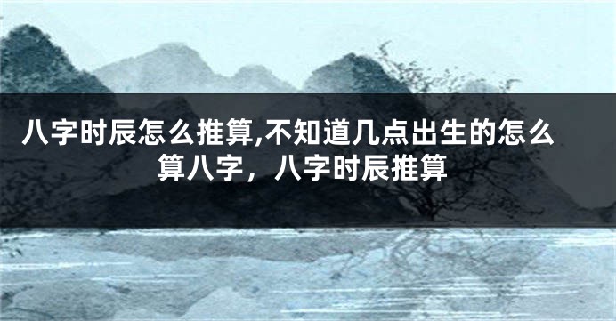 八字时辰怎么推算,不知道几点出生的怎么算八字，八字时辰推算