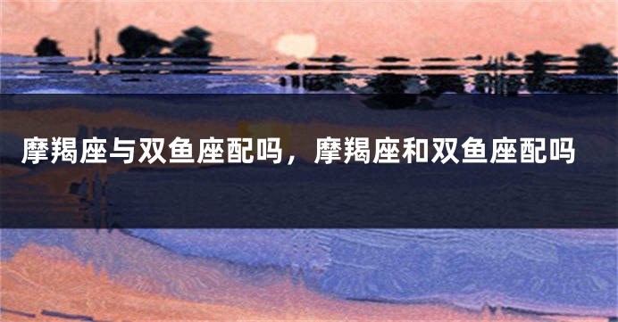 摩羯座与双鱼座配吗，摩羯座和双鱼座配吗