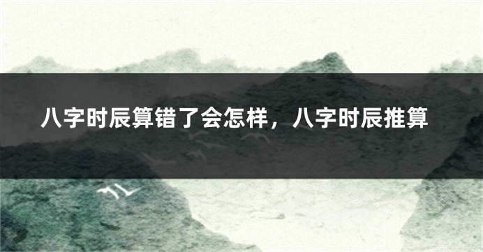 八字时辰算错了会怎样，八字时辰推算