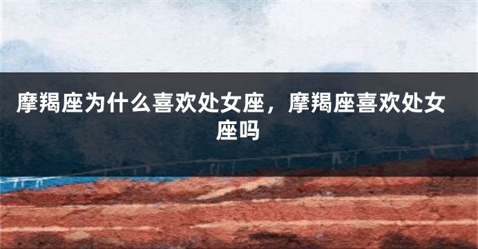 摩羯座为什么喜欢处女座，摩羯座喜欢处女座吗