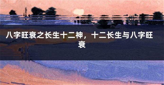 八字旺衰之长生十二神，十二长生与八字旺衰