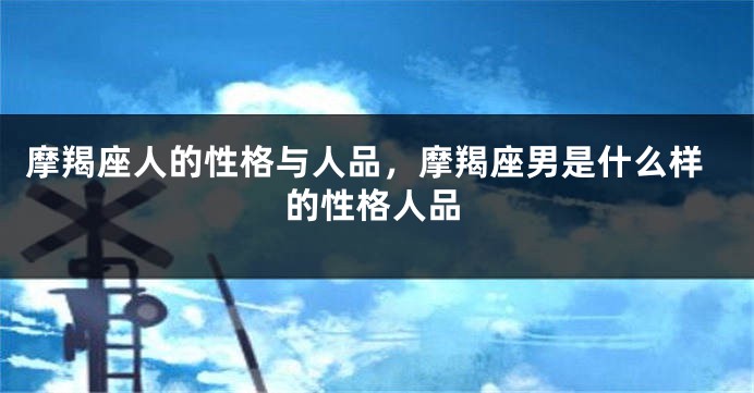 摩羯座人的性格与人品，摩羯座男是什么样的性格人品