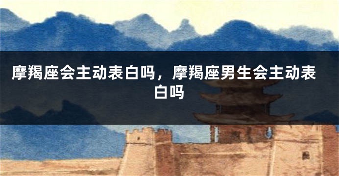 摩羯座会主动表白吗，摩羯座男生会主动表白吗