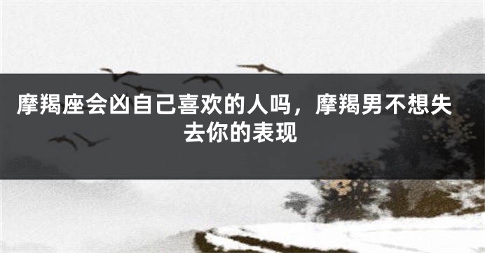 摩羯座会凶自己喜欢的人吗，摩羯男不想失去你的表现