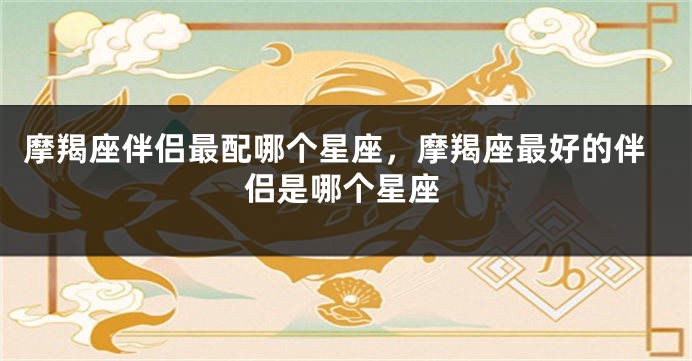 摩羯座伴侣最配哪个星座，摩羯座最好的伴侣是哪个星座