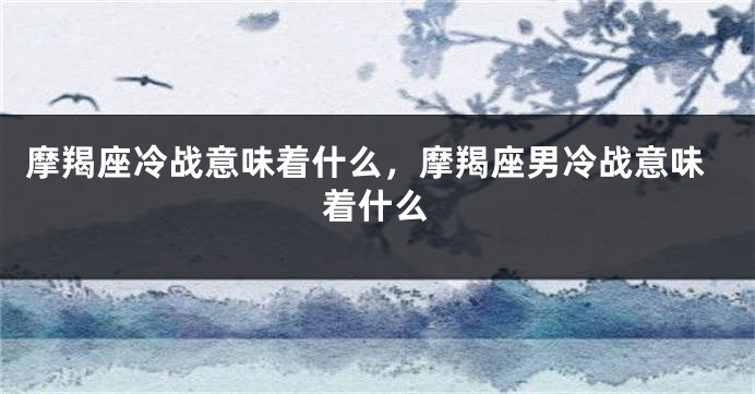 摩羯座冷战意味着什么，摩羯座男冷战意味着什么