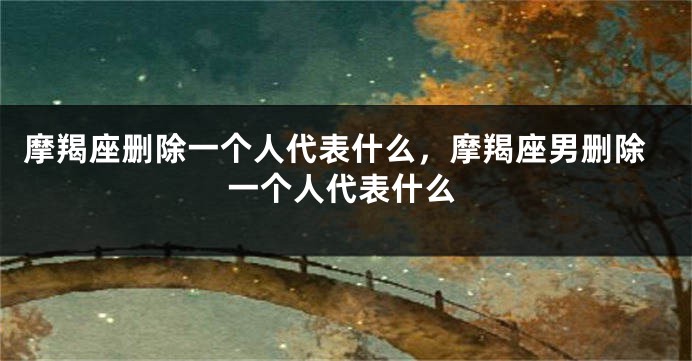 摩羯座删除一个人代表什么，摩羯座男删除一个人代表什么
