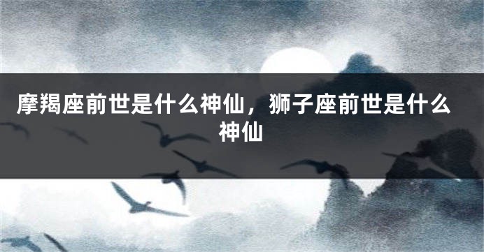 摩羯座前世是什么神仙，狮子座前世是什么神仙