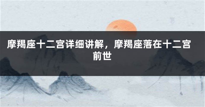 摩羯座十二宫详细讲解，摩羯座落在十二宫前世