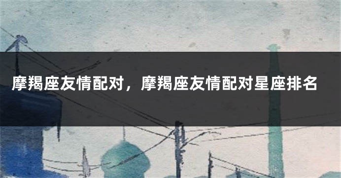 摩羯座友情配对，摩羯座友情配对星座排名