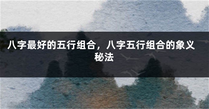 八字最好的五行组合，八字五行组合的象义秘法
