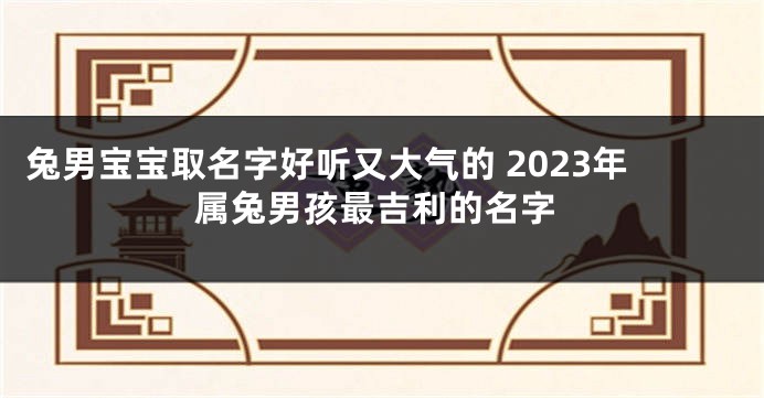 兔男宝宝取名字好听又大气的 2023年属兔男孩最吉利的名字