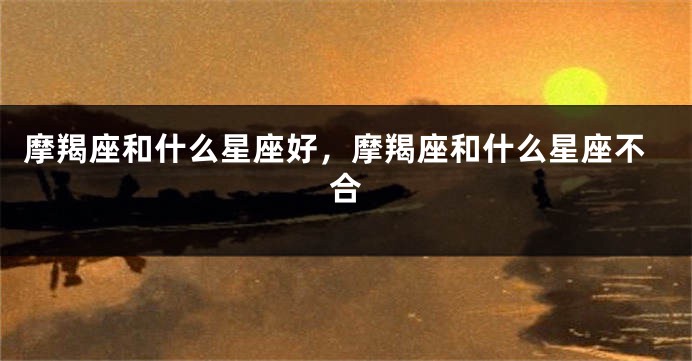 摩羯座和什么星座好，摩羯座和什么星座不合